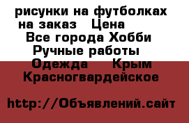 рисунки на футболках на заказ › Цена ­ 600 - Все города Хобби. Ручные работы » Одежда   . Крым,Красногвардейское